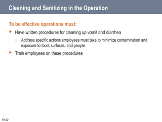 Cleaning and Sanitizing in the Operation
To be effective operations must:
 Have written procedures for cleaning up vomit and diarrhea
o Address specific actions employees must take to minimize contamination and
exposure to food, surfaces, and people
 Train employees on these procedures
10-22
 
