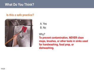 A. Yes
B. No
10-23
Why?
To prevent contamination, NEVER clean
mops, brushes, or other tools in sinks used
for handwashing, food prep, or
dishwashing.
What Do You Think?
Is this a safe practice?
 
