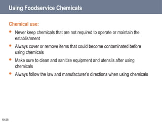 Using Foodservice Chemicals
Chemical use:
 Never keep chemicals that are not required to operate or maintain the
establishment
 Always cover or remove items that could become contaminated before
using chemicals
 Make sure to clean and sanitize equipment and utensils after using
chemicals
 Always follow the law and manufacturer’s directions when using chemicals
10-25
 