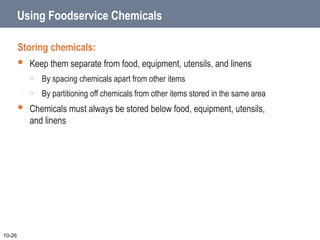 Using Foodservice Chemicals
Storing chemicals:
 Keep them separate from food, equipment, utensils, and linens
o By spacing chemicals apart from other items
o By partitioning off chemicals from other items stored in the same area
 Chemicals must always be stored below food, equipment, utensils,
and linens
10-26
 