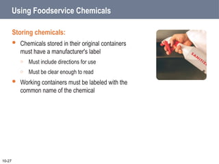 Using Foodservice Chemicals
Storing chemicals:
 Chemicals stored in their original containers
must have a manufacturer's label
o Must include directions for use
o Must be clear enough to read
 Working containers must be labeled with the
common name of the chemical
10-27
 