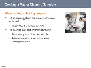 Creating a Master Cleaning Schedule
When creating a cleaning program:
 List all cleaning jobs in one area or in the order
performed
o Include food and nonfood surfaces
 List cleaning tools and chemicals by name
o Post cleaning instructions near each item
o Follow manufacturer's instructions when
cleaning equipment
10-28
 