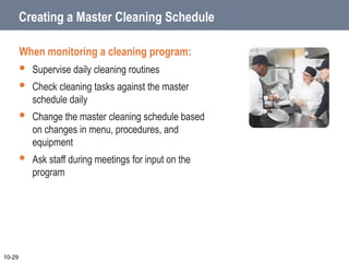 Creating a Master Cleaning Schedule
When monitoring a cleaning program:
 Supervise daily cleaning routines
 Check cleaning tasks against the master
schedule daily
 Change the master cleaning schedule based
on changes in menu, procedures, and
equipment
 Ask staff during meetings for input on the
program
10-29
 