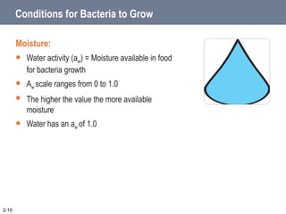 Conditions for Bacteria to Grow
Moisture:
 Water activity (aw) = Moisture available in food
for bacteria growth
 Aw scale ranges from 0 to 1.0
 The higher the value the more available
moisture
 Water has an aw of 1.0
2-10
 