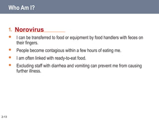 1. _____________________
 I can be transferred to food or equipment by food handlers with feces on
their fingers.
 People become contagious within a few hours of eating me.
 I am often linked with ready-to-eat food.
 Excluding staff with diarrhea and vomiting can prevent me from causing
further illness.
Norovirus
2-13
Who Am I?
 