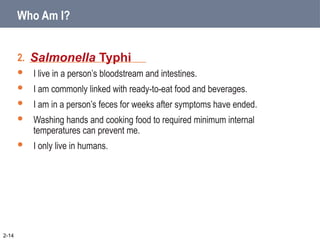 2. ________________________
 I live in a person’s bloodstream and intestines.
 I am commonly linked with ready-to-eat food and beverages.
 I am in a person’s feces for weeks after symptoms have ended.
 Washing hands and cooking food to required minimum internal
temperatures can prevent me.
 I only live in humans.
Salmonella Typhi
2-14
Who Am I?
 