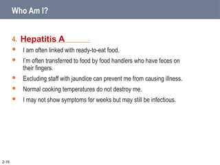 4. _____________________
 I am often linked with ready-to-eat food.
 I’m often transferred to food by food handlers who have feces on
their fingers.
 Excluding staff with jaundice can prevent me from causing illness.
 Normal cooking temperatures do not destroy me.
 I may not show symptoms for weeks but may still be infectious.
Hepatitis A
2-16
Who Am I?
 