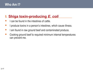 5. _____________________________________________
 I can be found in the intestines of cattle.
 I produce toxins in a person’s intestines, which cause illness.
 I am found in raw ground beef and contaminated produce.
 Cooking ground beef to required minimum internal temperatures
can prevent me.
Shiga toxin-producing E. coli
2-17
Who Am I?
 