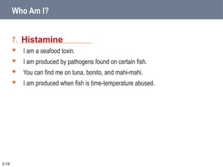 7. _____________________
 I am a seafood toxin.
 I am produced by pathogens found on certain fish.
 You can find me on tuna, bonito, and mahi-mahi.
 I am produced when fish is time-temperature abused.
Histamine
2-19
Who Am I?
 