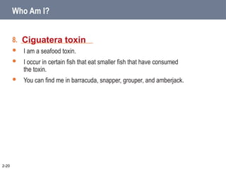 8. _____________________
 I am a seafood toxin.
 I occur in certain fish that eat smaller fish that have consumed
the toxin.
 You can find me in barracuda, snapper, grouper, and amberjack.
Ciguatera toxin
2-20
Who Am I?
 