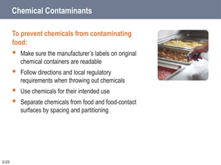 Chemical Contaminants
To prevent chemicals from contaminating
food:
 Make sure the manufacturer’s labels on original
chemical containers are readable
 Follow directions and local regulatory
requirements when throwing out chemicals
 Use chemicals for their intended use
 Separate chemicals from food and food-contact
surfaces by spacing and partitioning
2-23
 