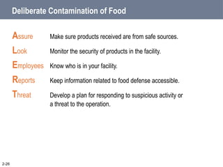 Deliberate Contamination of Food
Assure Make sure products received are from safe sources.
Look Monitor the security of products in the facility.
Employees Know who is in your facility.
Reports Keep information related to food defense accessible.
Threat Develop a plan for responding to suspicious activity or
a threat to the operation.
2-26
 