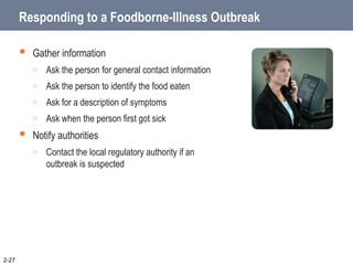 Responding to a Foodborne-Illness Outbreak
 Gather information
o Ask the person for general contact information
o Ask the person to identify the food eaten
o Ask for a description of symptoms
o Ask when the person first got sick
 Notify authorities
o Contact the local regulatory authority if an
outbreak is suspected
2-27
 