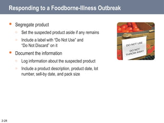 Responding to a Foodborne-Illness Outbreak
 Segregate product
o Set the suspected product aside if any remains
o Include a label with “Do Not Use” and
“Do Not Discard” on it
 Document the information
o Log information about the suspected product
o Include a product description, product date, lot
number, sell-by date, and pack size
2-28
 
