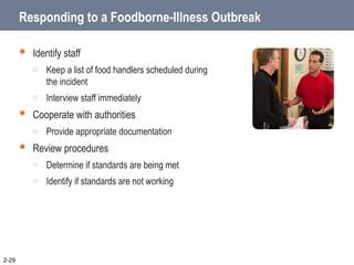 Responding to a Foodborne-Illness Outbreak
 Identify staff
o Keep a list of food handlers scheduled during
the incident
o Interview staff immediately
 Cooperate with authorities
o Provide appropriate documentation
 Review procedures
o Determine if standards are being met
o Identify if standards are not working
2-29
 