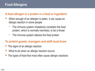 Food Allergens
A food allergen is a protein in a food or ingredient
 When enough of an allergen is eaten, it can cause an
allergic reaction in some people
 The immune system mistakenly considers the food
protein, which is normally harmless, to be a threat
 The immune system attacks the food protein
To protect guests, managers and staff must know
 The signs of an allergic reaction
 What to do when an allergic reaction occurs
 The types of food that most often cause allergic reactions
2-30
 