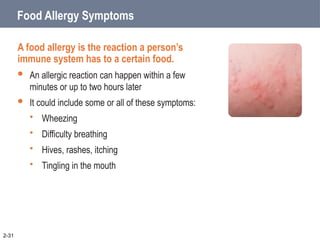 Food Allergy Symptoms
A food allergy is the reaction a person’s
immune system has to a certain food.
 An allergic reaction can happen within a few
minutes or up to two hours later
 It could include some or all of these symptoms:
 Wheezing
 Difficulty breathing
 Hives, rashes, itching
 Tingling in the mouth
2-31
 
