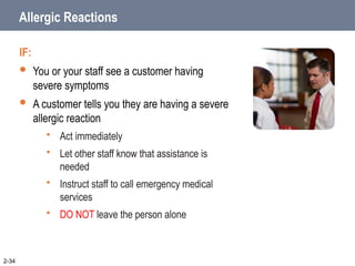 Allergic Reactions
IF:
 You or your staff see a customer having
severe symptoms
 A customer tells you they are having a severe
allergic reaction
 Act immediately
 Let other staff know that assistance is
needed
 Instruct staff to call emergency medical
services
 DO NOT leave the person alone
2-34
 