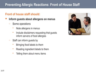Preventing Allergic Reactions: Front of House Staff
Front of house staff should:
 Inform guests about allergens on menus
o Some operations
 Note allergens in menus
 Include disclaimers requesting that guests
inform servers of food allergies
o Staff can inform guests by
 Bringing food labels to them
 Reading ingredient labels to them
 Telling them about menu items
2-37
 