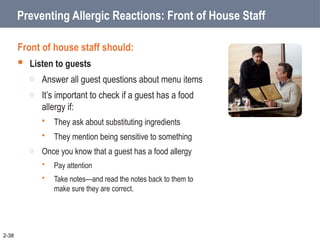 Preventing Allergic Reactions: Front of House Staff
Front of house staff should:
 Listen to guests
o Answer all guest questions about menu items
o It’s important to check if a guest has a food
allergy if:
 They ask about substituting ingredients
 They mention being sensitive to something
o Once you know that a guest has a food allergy
 Pay attention
 Take notes—and read the notes back to them to
make sure they are correct.
2-38
 