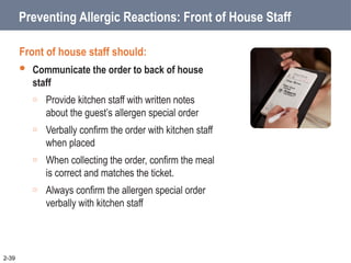 Preventing Allergic Reactions: Front of House Staff
Front of house staff should:
 Communicate the order to back of house
staff
o Provide kitchen staff with written notes
about the guest’s allergen special order
o Verbally confirm the order with kitchen staff
when placed
o When collecting the order, confirm the meal
is correct and matches the ticket.
o Always confirm the allergen special order
verbally with kitchen staff
2-39
 