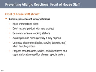 Preventing Allergic Reactions: Front of House Staff
Front of house staff should:
 Avoid cross-contact in workstations
o Keep workstations clean
o Don’t mix old product with new product
o Be careful when restocking stations
o Avoid spills and clean carefully if they happen
o Use new, clean tools (ladles, serving baskets, etc.)
when handling orders
o Prepare breadbaskets, salads, and other items at a
separate location used for allergen special orders
2-41
 