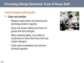 Preventing Allergic Reactions: Front of House Staff
Front of house staff should:
 Clean and sanitize
o Replace soiled cloths and cleaning and
sanitizing solutions regularly
o Clear and reclean tables and chairs for
guests with food allergies
o When resetting tables, be mindful of
condiments or other food items that may
contain allergens
o Clean spills immediately and common
surfaces regularly
2-42
 
