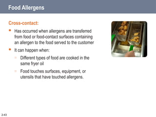 Food Allergens
Cross-contact:
 Has occurred when allergens are transferred
from food or food-contact surfaces containing
an allergen to the food served to the customer
 It can happen when:
o Different types of food are cooked in the
same fryer oil
o Food touches surfaces, equipment, or
utensils that have touched allergens.
2-43
 