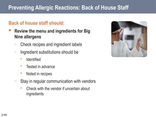 Preventing Allergic Reactions: Back of House Staff
Back of house staff should:
 Review the menu and ingredients for Big
Nine allergens
o Check recipes and ingredient labels
o Ingredient substitutions should be
 Identified
 Tested in advance
 Noted in recipes
o Stay in regular communication with vendors
 Check with the vendor if uncertain about
ingredients
2-44
 