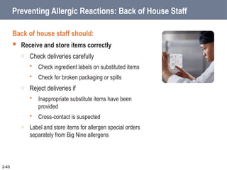 Preventing Allergic Reactions: Back of House Staff
Back of house staff should:
 Receive and store items correctly
o Check deliveries carefully
 Check ingredient labels on substituted items
 Check for broken packaging or spills
o Reject deliveries if
 Inappropriate substitute items have been
provided
 Cross-contact is suspected
o Label and store items for allergen special orders
separately from Big Nine allergens
2-45
 