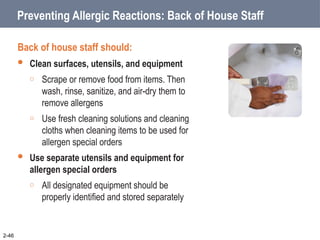 Preventing Allergic Reactions: Back of House Staff
Back of house staff should:
 Clean surfaces, utensils, and equipment
o Scrape or remove food from items. Then
wash, rinse, sanitize, and air-dry them to
remove allergens
o Use fresh cleaning solutions and cleaning
cloths when cleaning items to be used for
allergen special orders
 Use separate utensils and equipment for
allergen special orders
o All designated equipment should be
properly identified and stored separately
2-46
 