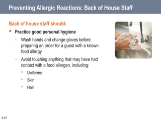 Preventing Allergic Reactions: Back of House Staff
Back of house staff should:
 Practice good personal hygiene
o Wash hands and change gloves before
preparing an order for a guest with a known
food allergy
o Avoid touching anything that may have had
contact with a food allergen, including:
 Uniforms
 Skin
 Hair
2-47
 