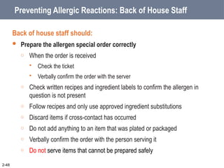 Preventing Allergic Reactions: Back of House Staff
Back of house staff should:
 Prepare the allergen special order correctly
o When the order is received
 Check the ticket
 Verbally confirm the order with the server
o Check written recipes and ingredient labels to confirm the allergen in
question is not present
o Follow recipes and only use approved ingredient substitutions
o Discard items if cross-contact has occurred
o Do not add anything to an item that was plated or packaged
o Verbally confirm the order with the person serving it
o Do not serve items that cannot be prepared safely
2-48
 