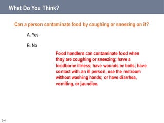 What Do You Think?
Can a person contaminate food by coughing or sneezing on it?
A. Yes
B. No
3-4
Food handlers can contaminate food when
they are coughing or sneezing; have a
foodborne illness; have wounds or boils; have
contact with an ill person; use the restroom
without washing hands; or have diarrhea,
vomiting, or jaundice.
 