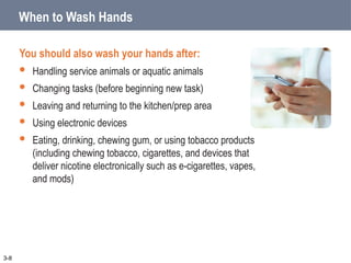 3-8
When to Wash Hands
You should also wash your hands after:
 Handling service animals or aquatic animals
 Changing tasks (before beginning new task)
 Leaving and returning to the kitchen/prep area
 Using electronic devices
 Eating, drinking, chewing gum, or using tobacco products
(including chewing tobacco, cigarettes, and devices that
deliver nicotine electronically such as e-cigarettes, vapes,
and mods)
 