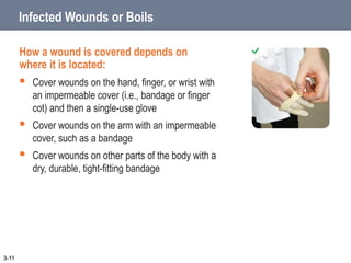 Infected Wounds or Boils
How a wound is covered depends on
where it is located:
 Cover wounds on the hand, finger, or wrist with
an impermeable cover (i.e., bandage or finger
cot) and then a single-use glove
 Cover wounds on the arm with an impermeable
cover, such as a bandage
 Cover wounds on other parts of the body with a
dry, durable, tight-fitting bandage
3-11
 