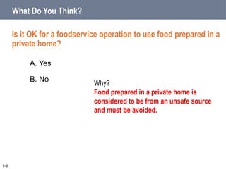 A. Yes
B. No
Is it OK for a foodservice operation to use food prepared in a
private home?
What Do You Think?
1-9
Why?
Food prepared in a private home is
considered to be from an unsafe source
and must be avoided.
 