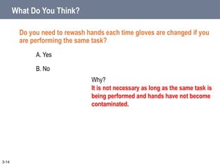 What Do You Think?
Do you need to rewash hands each time gloves are changed if you
are performing the same task?
A. Yes
B. No
3-14
Why?
It is not necessary as long as the same task is
being performed and hands have not become
contaminated.
 