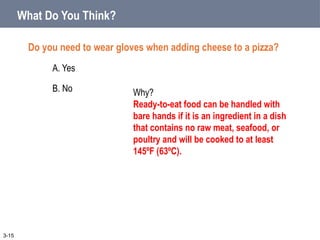 What Do You Think?
Do you need to wear gloves when adding cheese to a pizza?
A. Yes
B. No
3-15
Why?
Ready-to-eat food can be handled with
bare hands if it is an ingredient in a dish
that contains no raw meat, seafood, or
poultry and will be cooked to at least
145ºF (63ºC).
 