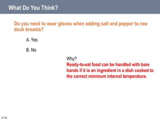 What Do You Think?
Do you need to wear gloves when adding salt and pepper to raw
duck breasts?
A. Yes
B. No
3-16
Why?
Ready-to-eat food can be handled with bare
hands if it is an ingredient in a dish cooked to
the correct minimum internal temperature.
 