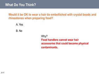 What Do You Think?
Would it be OK to wear a hair tie embellished with crystal beads and
rhinestones when preparing food?
A. Yes
B. No
3-17
Why?
Food handlers cannot wear hair
accessories that could become physical
contaminants.
 