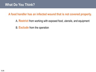 What Do You Think?
A food handler has an infected wound that is not covered properly.
A. Restrict from working with exposed food, utensils, and equipment
B. Exclude from the operation
3-26
 