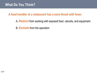 What Do You Think?
A food handler at a restaurant has a sore throat with fever.
A. Restrict from working with exposed food, utensils, and equipment
B. Exclude from the operation
3-27
 