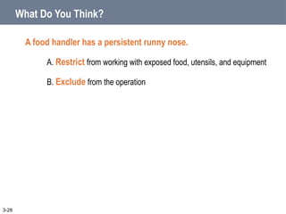 What Do You Think?
A food handler has a persistent runny nose.
A. Restrict from working with exposed food, utensils, and equipment
B. Exclude from the operation
3-28
 