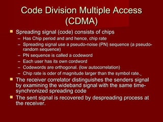 Code Division Multiple Access
                (CDMA)
   Spreading signal (code) consists of chips
    – Has Chip period and and hence, chip rate
    – Spreading signal use a pseudo-noise (PN) sequence (a pseudo-
      random sequence)
    – PN sequence is called a codeword
    – Each user has its own cordword
    – Codewords are orthogonal. (low autocorrelation)
    – Chip rate is oder of magnitude larger than the symbol rate.
   The receiver correlator distinguishes the senders signal
    by examining the wideband signal with the same time-
    synchronized spreading code
   The sent signal is recovered by despreading process at
    the receiver.
 
