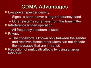 CDMA Advantages
 Low power spectral density.
   – Signal is spread over a larger frequency band
   – Other systems suffer less from the transmitter
 Interference limited operation
   – All frequency spectrum is used
 Privacy
   – The codeword is known only between the sender
     and receiver. Hence other users can not decode
     the messages that are in transit
 Reduction of multipath affects by using a larger
  spectrum
 