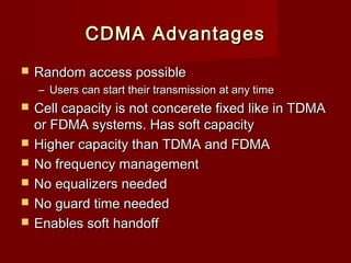 CDMA Advantages
   Random access possible
    – Users can start their transmission at any time
   Cell capacity is not concerete fixed like in TDMA
    or FDMA systems. Has soft capacity
   Higher capacity than TDMA and FDMA
   No frequency management
   No equalizers needed
   No guard time needed
   Enables soft handoff
 