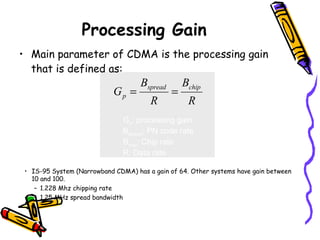 Processing Gain
• Main parameter of CDMA is the processing gain
  that is defined as:
                                    Bspread       Bchip
                            Gp =              =
                                       R           R
                               Gp: processing gain
                               Bspread: PN code rate
                               Bchip: Chip rate
                               R: Data rate

 • IS-95 System (Narrowband CDMA) has a gain of 64. Other systems have gain between
   10 and 100.
    – 1.228 Mhz chipping rate
    – 1.25 MHz spread bandwidth
 