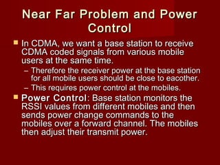 Near Far Problem and Power
              Control
   In CDMA, we want a base station to receive
    CDMA coded signals from various mobile
    users at the same time.
    – Therefore the receiver power at the base station
      for all mobile users should be close to eacother.
    – This requires power control at the mobiles.
   Power Control : Base station monitors the
    RSSI values from different mobiles and then
    sends power change commands to the
    mobiles over a forward channel. The mobiles
    then adjust their transmit power.
 