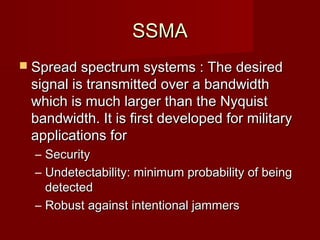 SSMA
 Spread spectrum systems : The desired
    signal is transmitted over a bandwidth
    which is much larger than the Nyquist
    bandwidth. It is first developed for military
    applications for
    – Security
    – Undetectability: minimum probability of being
      detected
    – Robust against intentional jammers
                   
 